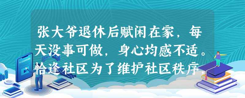 张大爷退休后赋闲在家,每天没事可做,身心均感不适。恰逢社区为了维护社区秩序,保障社区居民的日常生活安全,社区决定在居民中招募义务巡逻员。张大 张大爷退休后赋闲在家,每天没事可做,身心均感不适。恰逢社区为了维护社区秩序,保障社区居民的日常生活安全,社区决定在居民中招募义务巡逻员。张大