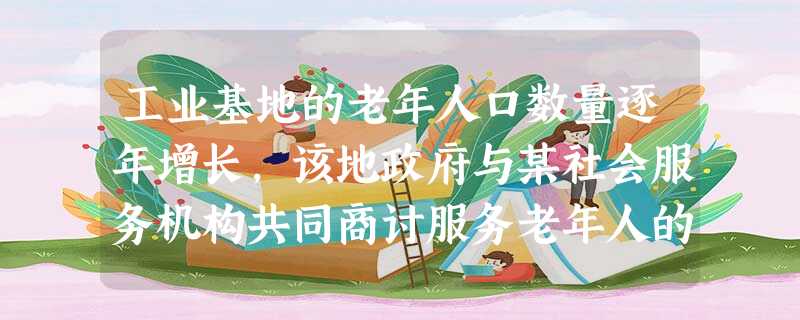 工业基地的老年人口数量逐年增长,该地政府与某社会服务机构共同商讨服务老年人的方案,共同决定开展服务的形式,并为机构提供经费保障,这种方式属于 工业基地的老年人口数量逐年增长,该地政府与某社会服务机构共同商讨服务老年人的方案,共同决定开展服务的形式,并为机构提供经费保障,这种方式属于