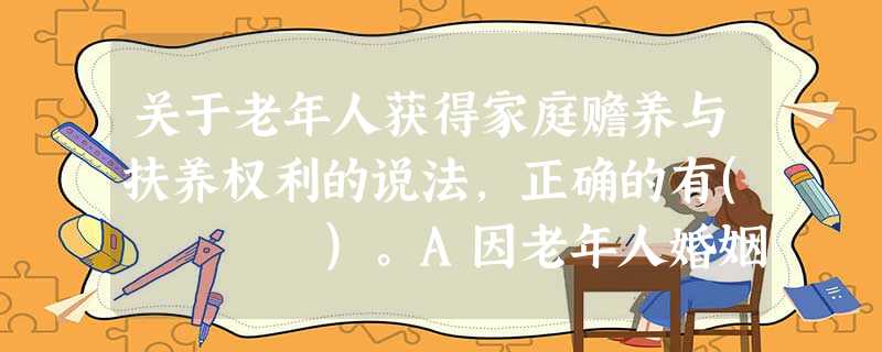 关于老年人获得家庭赡养与扶养权利的说法,正确的有( )。A因老年人婚姻关系变化,子女可以不履行赡养义务B老年人没有继承子女遗产的权利C 关于老年人获得家庭赡养与扶养权利的说法,正确的有( )。A因老年人婚姻关系变化,子女可以不履行赡养义务B老年人没有继承子女遗产的权利C