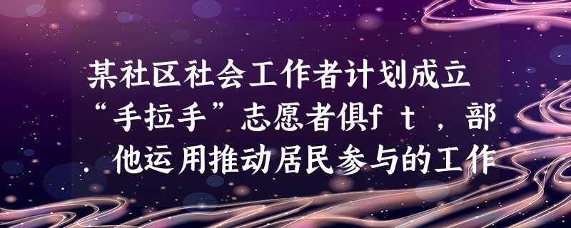 某社区社会工作者计划成立“手拉手”志愿者俱ft,部.他运用推动居民参与的工作方法,希望动员社区中的老年人为‘有需求的高龄老年人提供志愿服务, 某社区社会工作者计划成立“手拉手”志愿者俱ft,部.他运用推动居民参与的工作方法,希望动员社区中的老年人为‘有需求的高龄老年人提供志愿服务,
