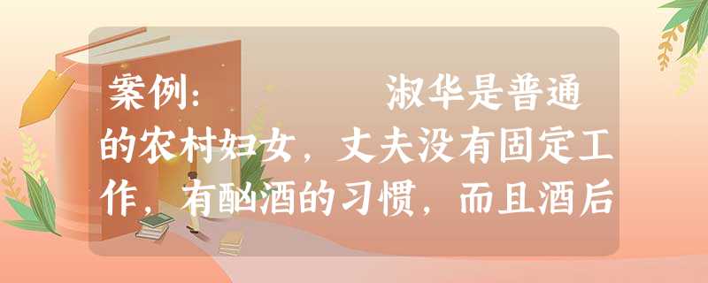 案例: 淑华是普通的农村妇女,丈夫没有固定工作,有酗酒的习惯,而且酒后经常对淑华施虐,甚至毒打。淑华是家庭的经济支柱,有一个女儿,正 案例: 淑华是普通的农村妇女,丈夫没有固定工作,有酗酒的习惯,而且酒后经常对淑华施虐,甚至毒打。淑华是家庭的经济支柱,有一个女儿,正