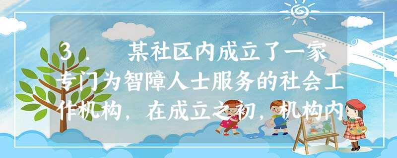 3. 某社区内成立了一家专门为智障人士服务的社会工作机构,在成立之初,机构内活动设施及康复设施齐全,并且配备了4名专职的社会工作者负责活动的 3. 某社区内成立了一家专门为智障人士服务的社会工作机构,在成立之初,机构内活动设施及康复设施齐全,并且配备了4名专职的社会工作者负责活动的