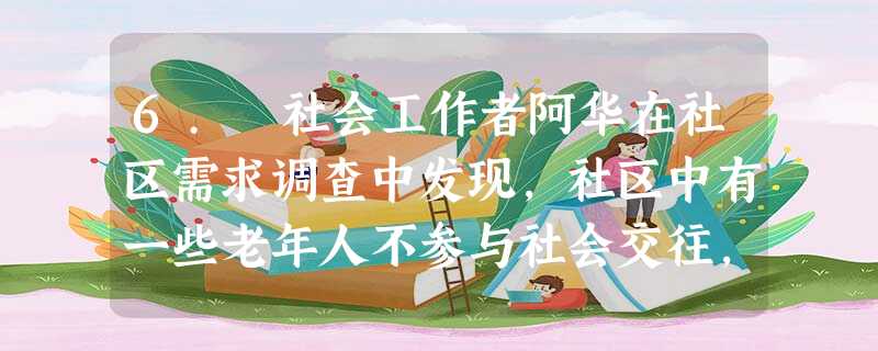6. 社会工作者阿华在社区需求调查中发现,社区中有一些老年人不参与社会交往,除了不得不出来买菜购物外,几乎整天待在家里,这些老人中有的又是独 6. 社会工作者阿华在社区需求调查中发现,社区中有一些老年人不参与社会交往,除了不得不出来买菜购物外,几乎整天待在家里,这些老人中有的又是独