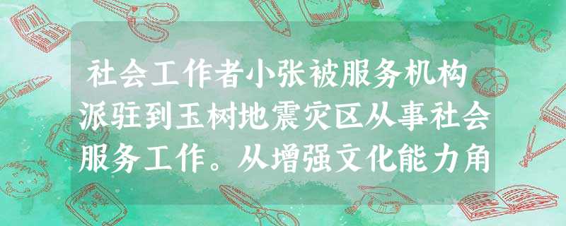 社会工作者小张被服务机构派驻到玉树地震灾区从事社会服务工作。从增强文化能力角度,小张要做的工作是()。A加强个案、小组和社区等专业知识学习B 社会工作者小张被服务机构派驻到玉树地震灾区从事社会服务工作。从增强文化能力角度,小张要做的工作是()。A加强个案、小组和社区等专业知识学习B