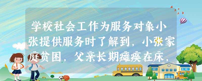 学校社会工作为服务对象小张提供服务时了解到,小张家庭贫困,父亲长期瘫痪在床,最近小张的母亲又身患重病,家里的生活成了问题,小张很沮丧。社会工 学校社会工作为服务对象小张提供服务时了解到,小张家庭贫困,父亲长期瘫痪在床,最近小张的母亲又身患重病,家里的生活成了问题,小张很沮丧。社会工
