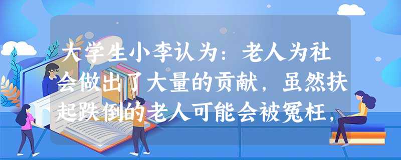 大学生小李认为:老人为社会做出了大量的贡献,虽然扶起跌倒的老人可能会被冤枉,但从尊重和爱护老人的角度,应该把老人扶起来,而不应漠然置之。按照 大学生小李认为:老人为社会做出了大量的贡献,虽然扶起跌倒的老人可能会被冤枉,但从尊重和爱护老人的角度,应该把老人扶起来,而不应漠然置之。按照