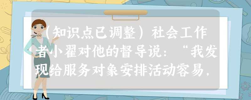 (知识点已调整)社会工作者小翟对他的督导说:“我发现给服务对象安排活动容易,但很难改变他们的观念,因为他们已经养成习惯了。”督导说:“有些服 (知识点已调整)社会工作者小翟对他的督导说:“我发现给服务对象安排活动容易,但很难改变他们的观念,因为他们已经养成习惯了。”督导说:“有些服
