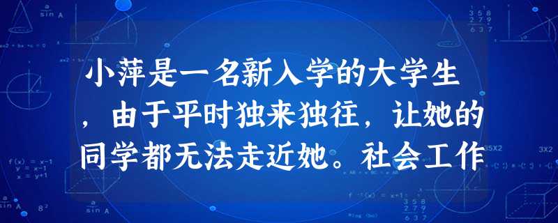 小萍是一名新入学的大学生,由于平时独来独往,让她的同学都无法走近她。社会工作者通过与小萍的接触了解到,小萍认为自己从小就不招人喜欢,现在身边 小萍是一名新入学的大学生,由于平时独来独往,让她的同学都无法走近她。社会工作者通过与小萍的接触了解到,小萍认为自己从小就不招人喜欢,现在身边