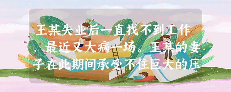 王某失业后一直找不到工作,最近又大病一场。王某的妻子在此期间承受不住巨大的压力,与王某大吵一架,夫妻关系降到冰点。最后,王某身体虽已复原,但 王某失业后一直找不到工作,最近又大病一场。王某的妻子在此期间承受不住巨大的压力,与王某大吵一架,夫妻关系降到冰点。最后,王某身体虽已复原,但
