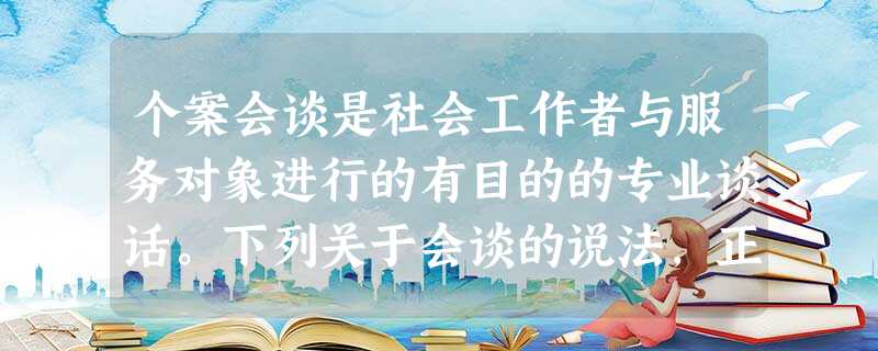 个案会谈是社会工作者与服务对象进行的有目的的专业谈话。下列关于会谈的说法,正确的是()A会谈是无法提前预设目标的B会谈没有环境与空间的限制C 个案会谈是社会工作者与服务对象进行的有目的的专业谈话。下列关于会谈的说法,正确的是()A会谈是无法提前预设目标的B会谈没有环境与空间的限制C