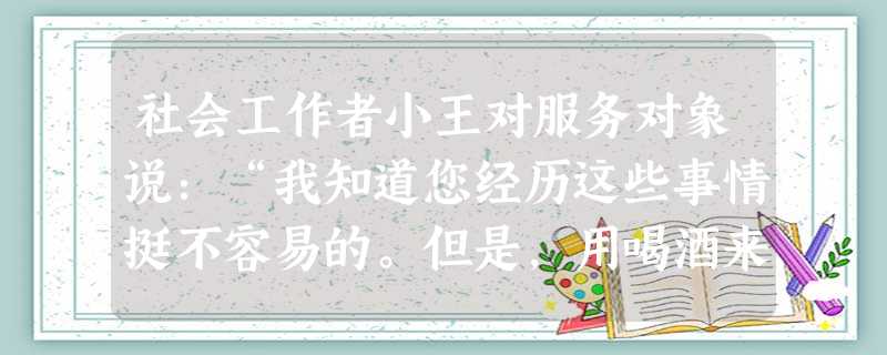 社会工作者小王对服务对象说:“我知道您经历这些事情挺不容易的。但是,用喝酒来发泄情绪对自己身体不好,也增加家里负担,您还是把酒戒了吧。”小王 社会工作者小王对服务对象说:“我知道您经历这些事情挺不容易的。但是,用喝酒来发泄情绪对自己身体不好,也增加家里负担,您还是把酒戒了吧。”小王