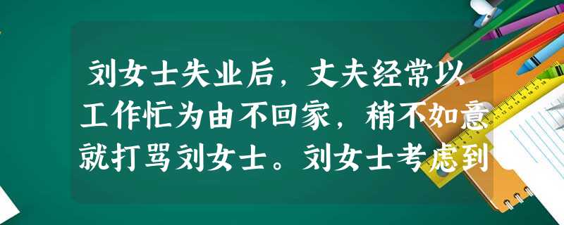 刘女士失业后,丈夫经常以工作忙为由不回家,稍不如意就打骂刘女士。刘女士考虑到孩子年幼,自己又没有工作,不想离婚,整天以泪洗面。她向社会工作者 刘女士失业后,丈夫经常以工作忙为由不回家,稍不如意就打骂刘女士。刘女士考虑到孩子年幼,自己又没有工作,不想离婚,整天以泪洗面。她向社会工作者