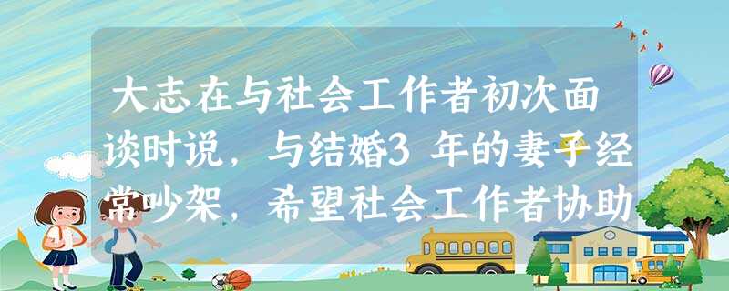 大志在与社会工作者初次面谈时说,与结婚3年的妻子经常吵架,希望社会工作者协助改善夫妻关系,还要求社会工作者切勿告诉其他人。该面谈过程中,社会 大志在与社会工作者初次面谈时说,与结婚3年的妻子经常吵架,希望社会工作者协助改善夫妻关系,还要求社会工作者切勿告诉其他人。该面谈过程中,社会