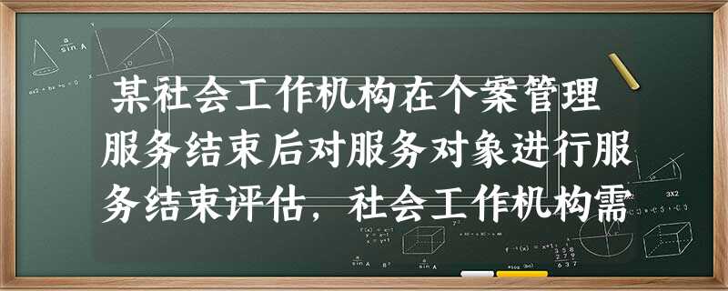 某社会工作机构在个案管理服务结束后对服务对象进行服务结束评估,社会工作机构需要评估的指标包括( )。A服务使用者对整个服务是否满意B服务是否 某社会工作机构在个案管理服务结束后对服务对象进行服务结束评估,社会工作机构需要评估的指标包括( )。A服务使用者对整个服务是否满意B服务是否