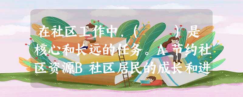 在社区工作中,( )是核心和长远的任务。A节约社区资源B社区居民的成长和进步C开展社区互助D解决社区困难 在社区工作中,( )是核心和长远的任务。A节约社区资源B社区居民的成长和进步C开展社区互助D解决社区困难