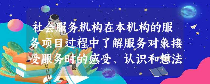 社会服务机构在本机构的服务项目过程中了解服务对象接受服务时的感受、认识和想法,跟进服务方案的实施进程,对社会工作者的工作进行及时的记录,了解 社会服务机构在本机构的服务项目过程中了解服务对象接受服务时的感受、认识和想法,跟进服务方案的实施进程,对社会工作者的工作进行及时的记录,了解