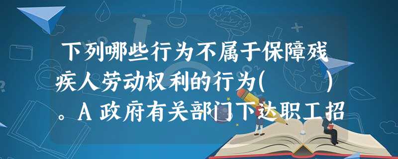 下列哪些行为不属于保障残疾人劳动权利的行为( )。A政府有关部门下达职工招用、聘用指标时,确定一定数额用于残疾人B对于申请从事个体工商业的 下列哪些行为不属于保障残疾人劳动权利的行为( )。A政府有关部门下达职工招用、聘用指标时,确定一定数额用于残疾人B对于申请从事个体工商业的