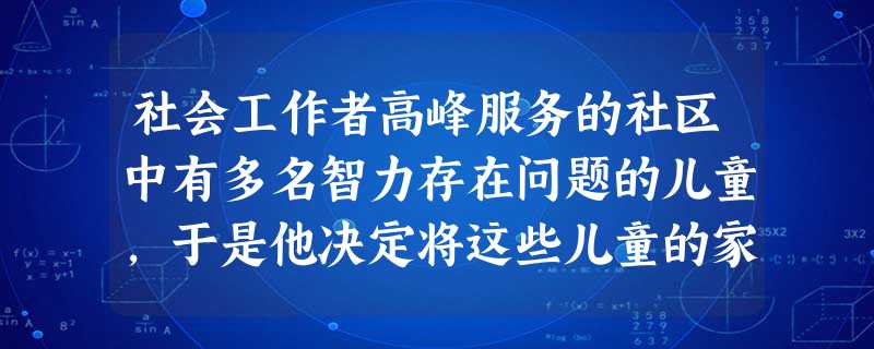 社会工作者高峰服务的社区中有多名智力存在问题的儿童,于是他决定将这些儿童的家长组成一个互助小组,以加强家长之间的支持体系建设,使他们能及时分 社会工作者高峰服务的社区中有多名智力存在问题的儿童,于是他决定将这些儿童的家长组成一个互助小组,以加强家长之间的支持体系建设,使他们能及时分