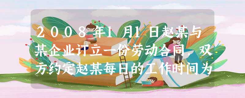 2008年1月1日赵某与某企业订立一份劳动合同,双方约定赵某每日的工作时间为上午8时至12时,一周工作5天,工资每小时50元,合同期限为一年 2008年1月1日赵某与某企业订立一份劳动合同,双方约定赵某每日的工作时间为上午8时至12时,一周工作5天,工资每小时50元,合同期限为一年