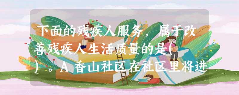 下面的残疾人服务,属于改善残疾人生活质量的是( )。A香山社区在社区里将进入社区的石梯换成斜坡,并且在楼房里安装电梯B社会工作人员组织社区 下面的残疾人服务,属于改善残疾人生活质量的是( )。A香山社区在社区里将进入社区的石梯换成斜坡,并且在楼房里安装电梯B社会工作人员组织社区