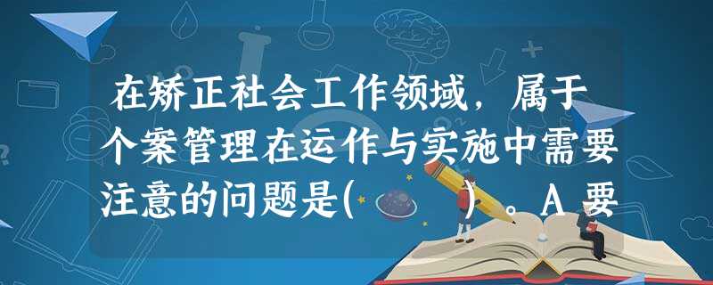 在矫正社会工作领域,属于个案管理在运作与实施中需要注意的问题是( )。A要重视和善于与矫正对象建立良好的专业关系B要有重点分步骤地制订矫正 在矫正社会工作领域,属于个案管理在运作与实施中需要注意的问题是( )。A要重视和善于与矫正对象建立良好的专业关系B要有重点分步骤地制订矫正