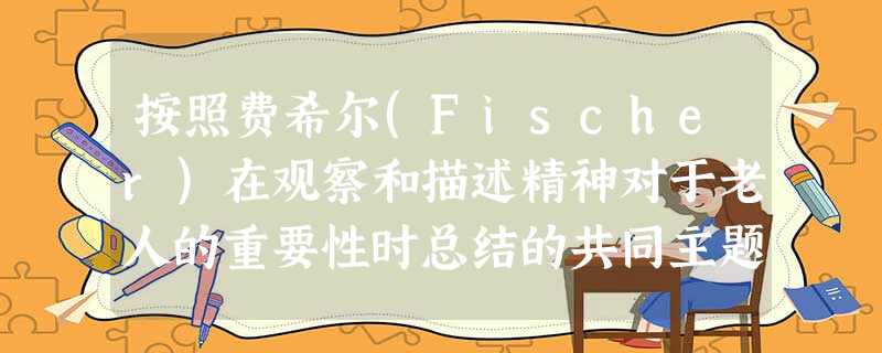 按照费希尔(Fischer)在观察和描述精神对于老人的重要性时总结的共同主题是( )。A要引导服务对象珍惜“现在’’的重要性,包括欣赏时间 按照费希尔(Fischer)在观察和描述精神对于老人的重要性时总结的共同主题是( )。A要引导服务对象珍惜“现在’’的重要性,包括欣赏时间