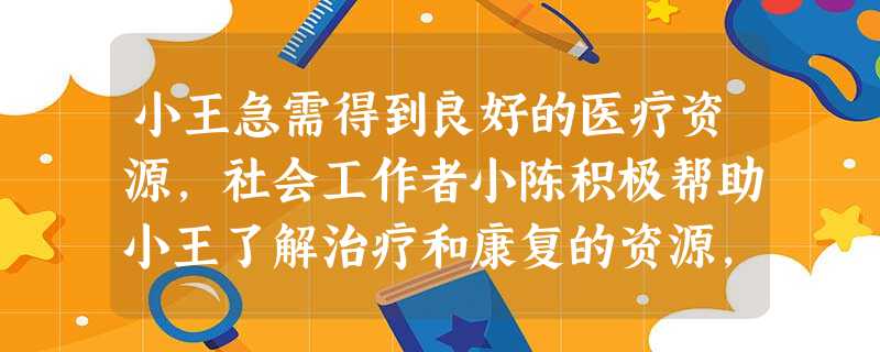 小王急需得到良好的医疗资源,社会工作者小陈积极帮助小王了解治疗和康复的资源,寻找当地医院以及社区医院的资源,使得小王在医院能得到及时的治疗, 小王急需得到良好的医疗资源,社会工作者小陈积极帮助小王了解治疗和康复的资源,寻找当地医院以及社区医院的资源,使得小王在医院能得到及时的治疗,