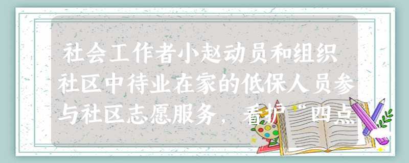 社会工作者小赵动员和组织社区中待业在家的低保人员参与社区志愿服务,看护“四点半学堂”的孩子,上门探访独居老人。小赵上述工作的目的是()A为低 社会工作者小赵动员和组织社区中待业在家的低保人员参与社区志愿服务,看护“四点半学堂”的孩子,上门探访独居老人。小赵上述工作的目的是()A为低