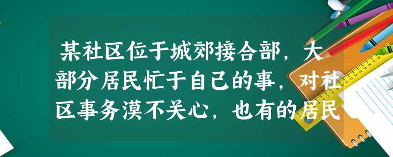某社区位于城郊接合部,大部分居民忙于自己的事,对社区事务漠不关心,也有的居民认为自己是老百姓,关心了也不起作用。针对此情况,社会工作者希望促 某社区位于城郊接合部,大部分居民忙于自己的事,对社区事务漠不关心,也有的居民认为自己是老百姓,关心了也不起作用。针对此情况,社会工作者希望促