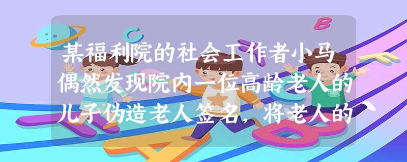 某福利院的社会工作者小马偶然发现院内一位高龄老人的儿子伪造老人签名,将老人的房产转到自己名下,并透露出遗弃老人的迹象。下列做法中,正确的是( 某福利院的社会工作者小马偶然发现院内一位高龄老人的儿子伪造老人签名,将老人的房产转到自己名下,并透露出遗弃老人的迹象。下列做法中,正确的是(