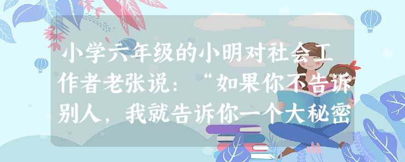 小学六年级的小明对社会工作者老张说:“如果你不告诉别人,我就告诉你一个大秘密。”下列老张的回应中,遵循社会工作伦理守则的是()A“好吧,我会 小学六年级的小明对社会工作者老张说:“如果你不告诉别人,我就告诉你一个大秘密。”下列老张的回应中,遵循社会工作伦理守则的是()A“好吧,我会