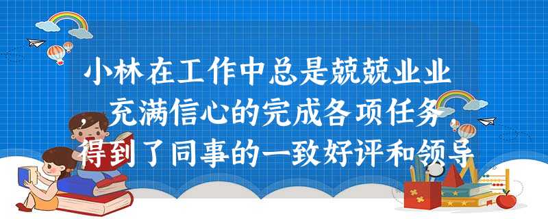 小林在工作中总是兢兢业业,充满信心的完成各项任务,得到了同事的一致好评和领导的器重,同事和领导都对其十分信赖并予以高度评价,小林也得到了自身 小林在工作中总是兢兢业业,充满信心的完成各项任务,得到了同事的一致好评和领导的器重,同事和领导都对其十分信赖并予以高度评价,小林也得到了自身