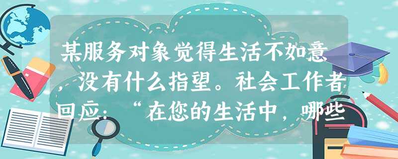 某服务对象觉得生活不如意,没有什么指望。社会工作者回应:“在您的生活中,哪些事情让您觉得自己没有指望了?”社会工作者的回应运用了会谈技巧中的 某服务对象觉得生活不如意,没有什么指望。社会工作者回应:“在您的生活中,哪些事情让您觉得自己没有指望了?”社会工作者的回应运用了会谈技巧中的