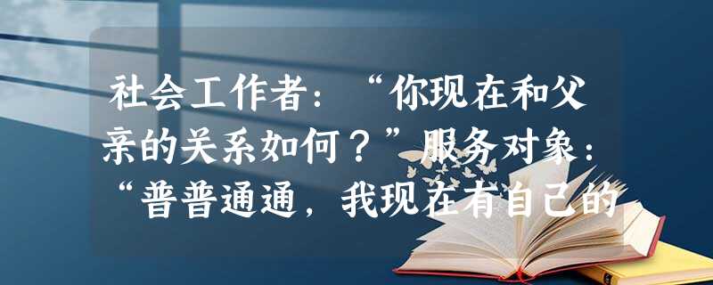 社会工作者:“你现在和父亲的关系如何?”服务对象:“普普通通,我现在有自己的家,见他的次数比较少。”社会工作者:“你说的普普通通是指……”上 社会工作者:“你现在和父亲的关系如何?”服务对象:“普普通通,我现在有自己的家,见他的次数比较少。”社会工作者:“你说的普普通通是指……”上