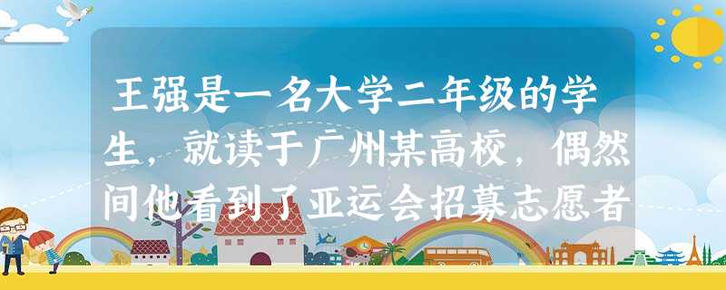 王强是一名大学二年级的学生,就读于广州某高校,偶然间他看到了亚运会招募志愿者的公告,于是找到了大学生志愿者协会,报名参加亚运会志愿者服务活动 王强是一名大学二年级的学生,就读于广州某高校,偶然间他看到了亚运会招募志愿者的公告,于是找到了大学生志愿者协会,报名参加亚运会志愿者服务活动