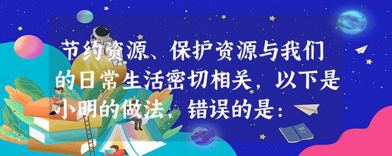 节约资源、保护资源与我们的日常生活密切相关,以下是小明的做法,错误的是: 节约资源、保护资源与我们的日常生活密切相关,以下是小明的做法,错误的是: