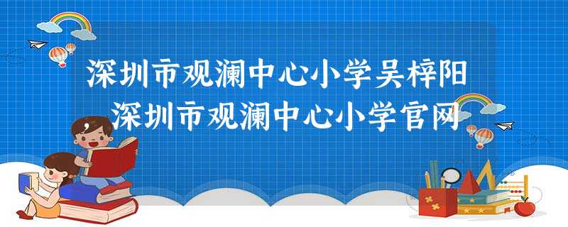 深圳市观澜中心小学吴梓阳,深圳市观澜中心小学官网 深圳市观澜中心小学吴梓阳,深圳市观澜中心小学官网