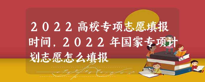 2022高校专项志愿填报时间,2022年国家专项计划志愿怎么填报 2022高校专项志愿填报时间,2022年国家专项计划志愿怎么填报