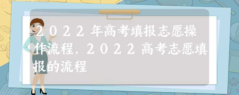 2022年高考填报志愿操作流程,2022高考志愿填报的流程 2022年高考填报志愿操作流程,2022高考志愿填报的流程