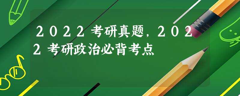 2022考研真题,2022考研政治必背考点 2022考研真题,2022考研政治必背考点