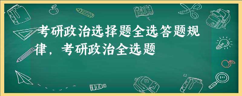 考研政治选择题全选答题规律,考研政治全选题 考研政治选择题全选答题规律,考研政治全选题