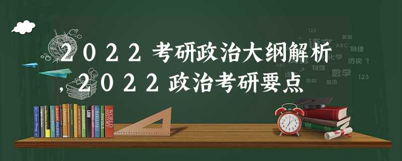2022考研政治大纲解析,2022政治考研要点 2022考研政治大纲解析,2022政治考研要点