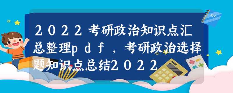 2022考研政治知识点汇总整理pdf,考研政治选择题知识点总结2022 2022考研政治知识点汇总整理pdf,考研政治选择题知识点总结2022