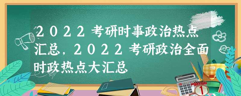 2022考研时事政治热点汇总,2022考研政治全面时政热点大汇总 2022考研时事政治热点汇总,2022考研政治全面时政热点大汇总