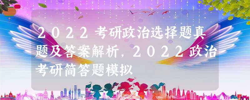 2022考研政治选择题真题及答案解析,2022政治考研简答题模拟 2022考研政治选择题真题及答案解析,2022政治考研简答题模拟