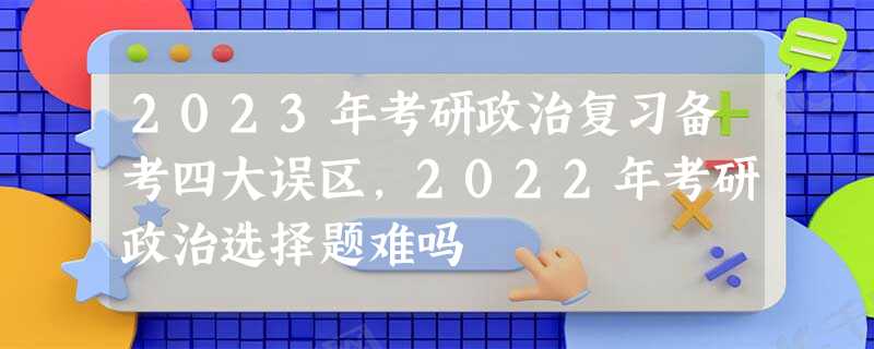 2023年考研政治复习备考四大误区,2022年考研政治选择题难吗 2023年考研政治复习备考四大误区,2022年考研政治选择题难吗