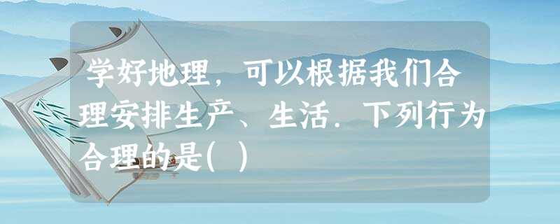 学好地理,可以根据我们合理安排生产、生活.下列行为合理的是() 学好地理,可以根据我们合理安排生产、生活.下列行为合理的是()