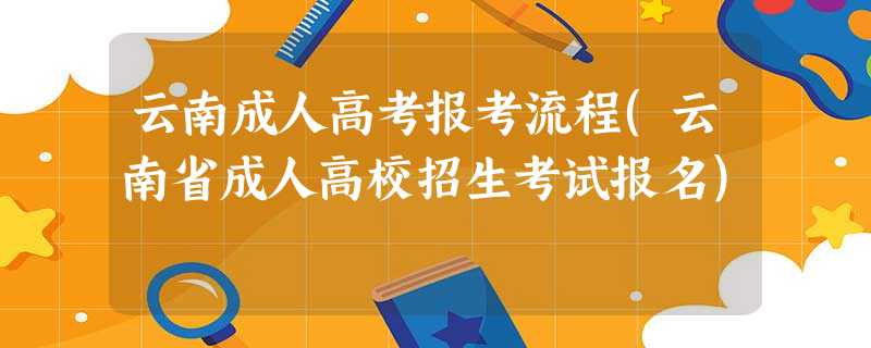 云南成人高考报考流程(云南省成人高校招生考试报名) 云南成人高考报考流程(云南省成人高校招生考试报名)