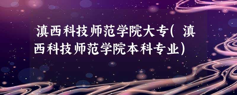 滇西科技师范学院大专(滇西科技师范学院本科专业) 滇西科技师范学院大专(滇西科技师范学院本科专业)
