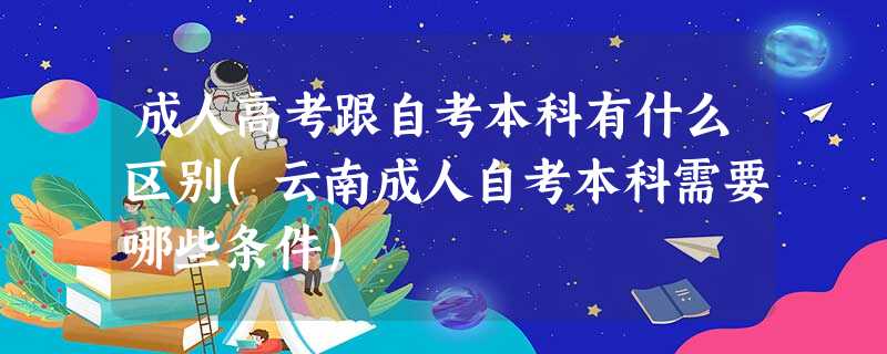 成人高考跟自考本科有什么区别(云南成人自考本科需要哪些条件) 成人高考跟自考本科有什么区别(云南成人自考本科需要哪些条件)
